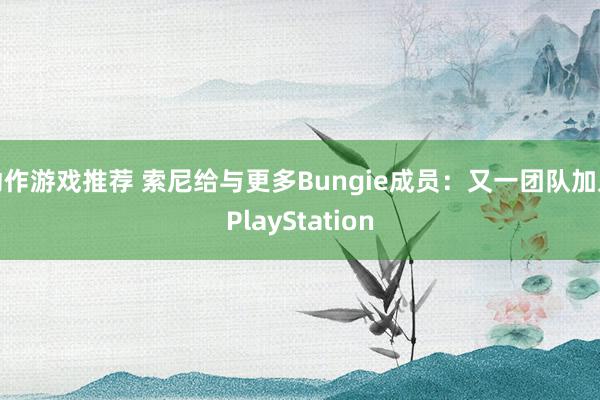 动作游戏推荐 索尼给与更多Bungie成员：又一团队加入PlayStation