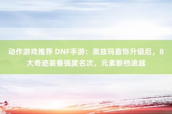 动作游戏推荐 DNF手游：奥兹玛首饰升级后，8大奇迹装备强度名次，元素断档逾越