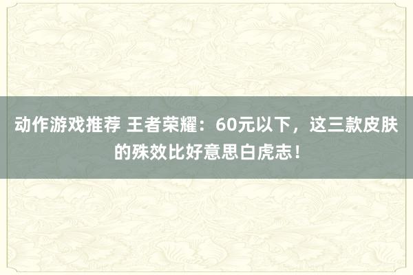 动作游戏推荐 王者荣耀：60元以下，这三款皮肤的殊效比好意思白虎志！