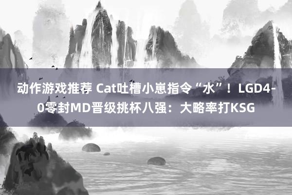 动作游戏推荐 Cat吐槽小崽指令“水”！LGD4-0零封MD晋级挑杯八强：大略率打KSG