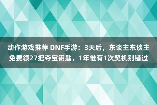 动作游戏推荐 DNF手游：3天后，东谈主东谈主免费领27把夺宝钥匙，1年惟有1次契机别错过