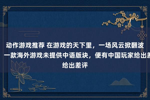 动作游戏推荐 在游戏的天下里，一场风云掀翻波澜。一款海外游戏未提供中语版块，便有中国玩家给出差评