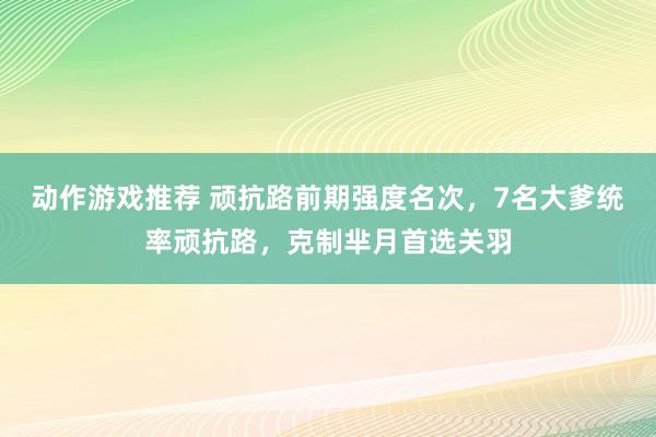 动作游戏推荐 顽抗路前期强度名次，7名大爹统率顽抗路，克制芈月首选关羽