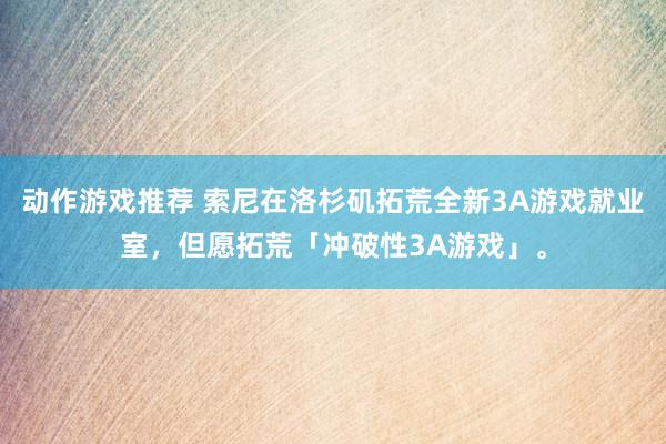 动作游戏推荐 索尼在洛杉矶拓荒全新3A游戏就业室，但愿拓荒「冲破性3A游戏」。