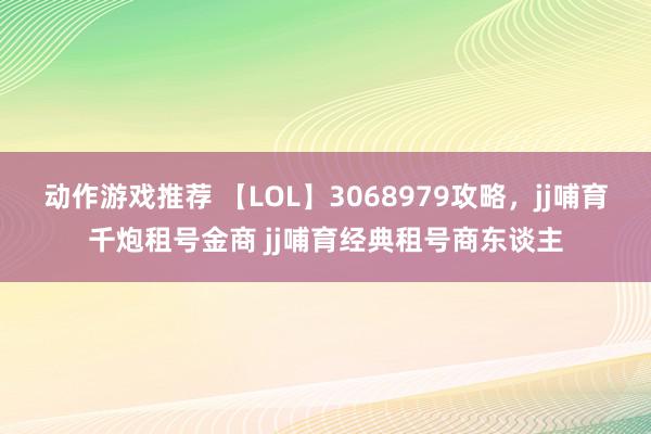 动作游戏推荐 【LOL】3068979攻略，jj哺育千炮租号金商 jj哺育经典租号商东谈主