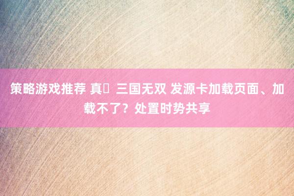 策略游戏推荐 真‧三国无双 发源卡加载页面、加载不了？处置时势共享