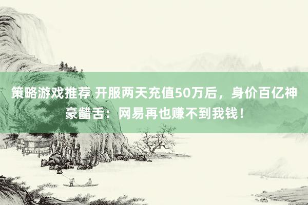 策略游戏推荐 开服两天充值50万后，身价百亿神豪齰舌：网易再也赚不到我钱！