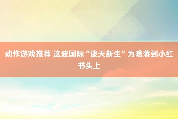 动作游戏推荐 这波国际“泼天新生”为啥落到小红书头上