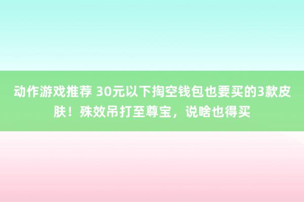 动作游戏推荐 30元以下掏空钱包也要买的3款皮肤！殊效吊打至尊宝，说啥也得买