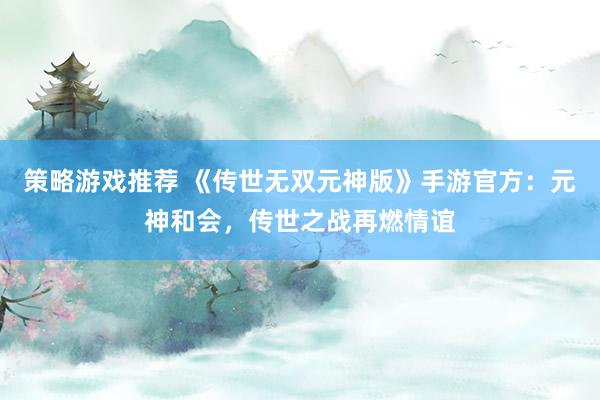 策略游戏推荐 《传世无双元神版》手游官方：元神和会，传世之战再燃情谊