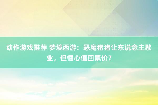 动作游戏推荐 梦境西游：恶魔猪猪让东说念主歇业，但惬心值回票价？