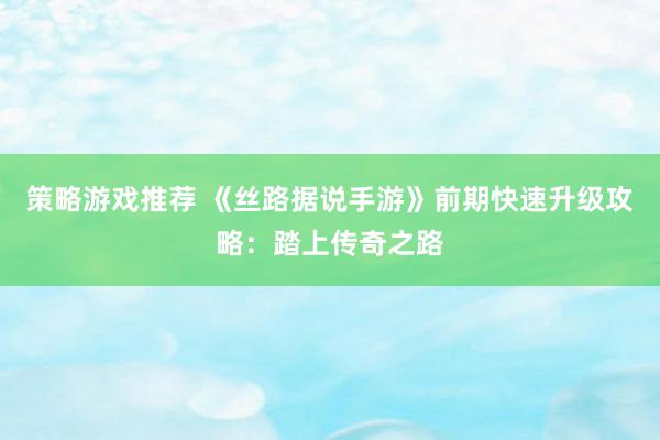 策略游戏推荐 《丝路据说手游》前期快速升级攻略：踏上传奇之路