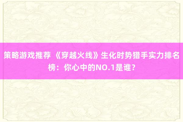 策略游戏推荐 《穿越火线》生化时势猎手实力排名榜：你心中的NO.1是谁？