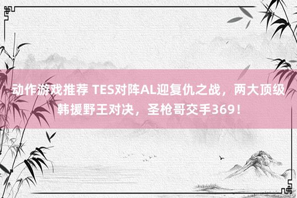 动作游戏推荐 TES对阵AL迎复仇之战，两大顶级韩援野王对决，圣枪哥交手369！