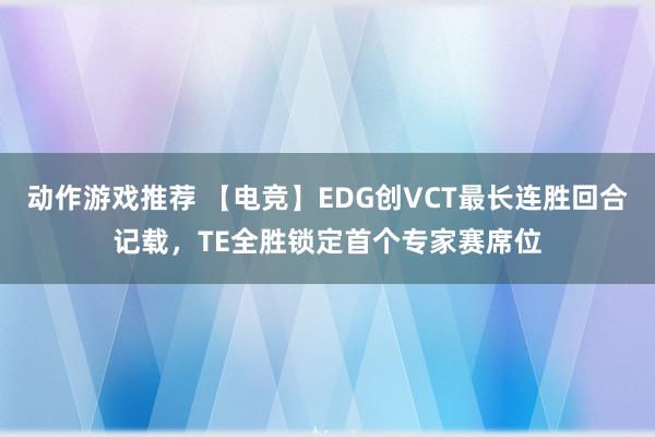 动作游戏推荐 【电竞】EDG创VCT最长连胜回合记载，TE全胜锁定首个专家赛席位