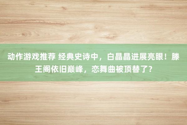 动作游戏推荐 经典史诗中，白晶晶进展亮眼！滕王阁依旧巅峰，恋舞曲被顶替了？