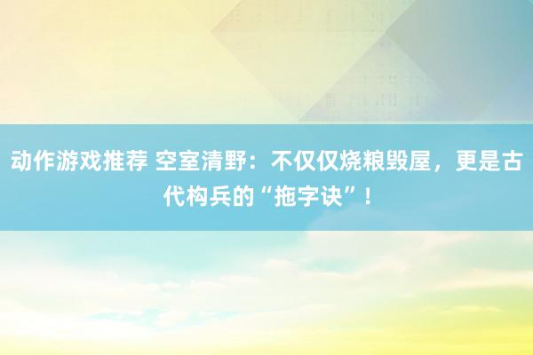 动作游戏推荐 空室清野：不仅仅烧粮毁屋，更是古代构兵的“拖字诀”！