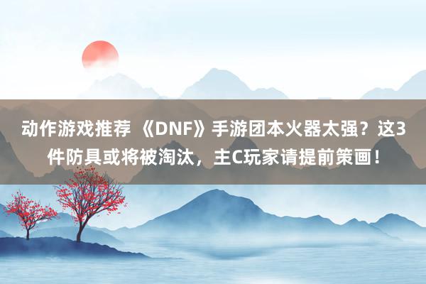 动作游戏推荐 《DNF》手游团本火器太强？这3件防具或将被淘汰，主C玩家请提前策画！