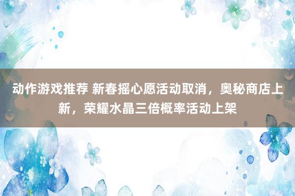 动作游戏推荐 新春摇心愿活动取消，奥秘商店上新，荣耀水晶三倍概率活动上架