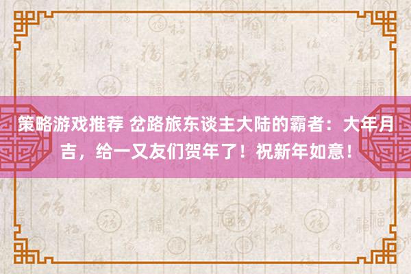 策略游戏推荐 岔路旅东谈主大陆的霸者：大年月吉，给一又友们贺年了！祝新年如意！