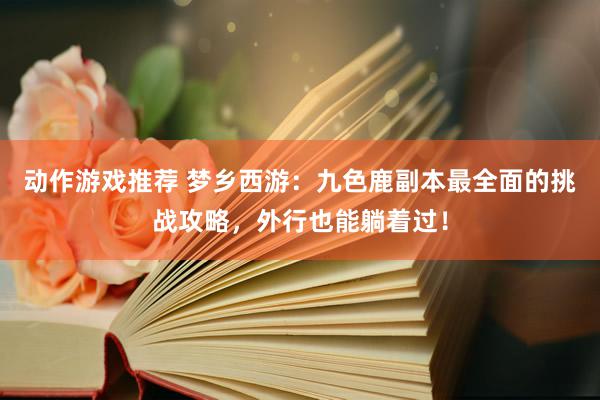 动作游戏推荐 梦乡西游：九色鹿副本最全面的挑战攻略，外行也能躺着过！