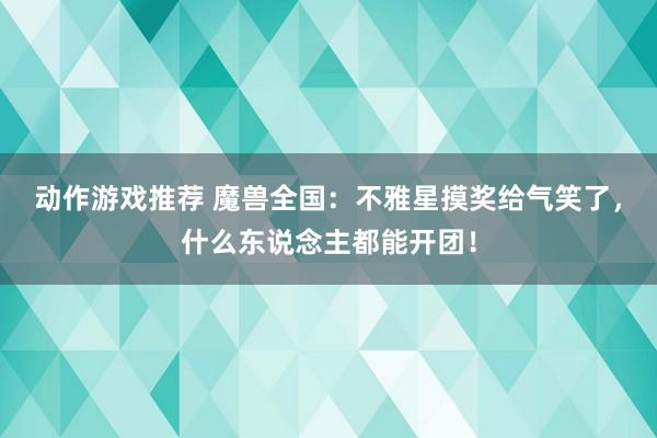 动作游戏推荐 魔兽全国：不雅星摸奖给气笑了，什么东说念主都能开团！