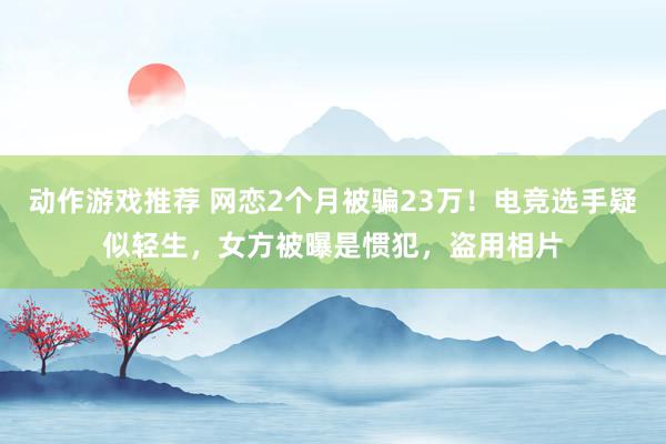 动作游戏推荐 网恋2个月被骗23万！电竞选手疑似轻生，女方被曝是惯犯，盗用相片