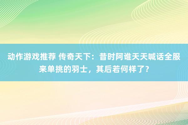 动作游戏推荐 传奇天下：昔时阿谁天天喊话全服来单挑的羽士，其后若何样了？