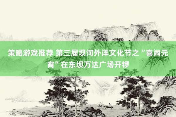 策略游戏推荐 第三届坝河外洋文化节之“喜闹元宵”在东坝万达广场开锣