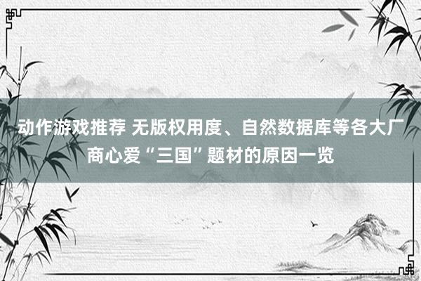 动作游戏推荐 无版权用度、自然数据库等各大厂商心爱“三国”题材的原因一览