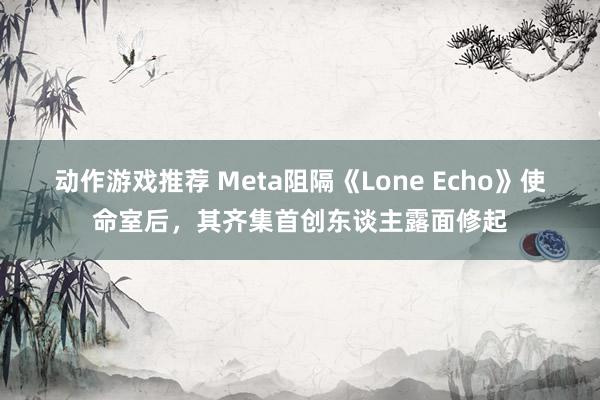 动作游戏推荐 Meta阻隔《Lone Echo》使命室后，其齐集首创东谈主露面修起