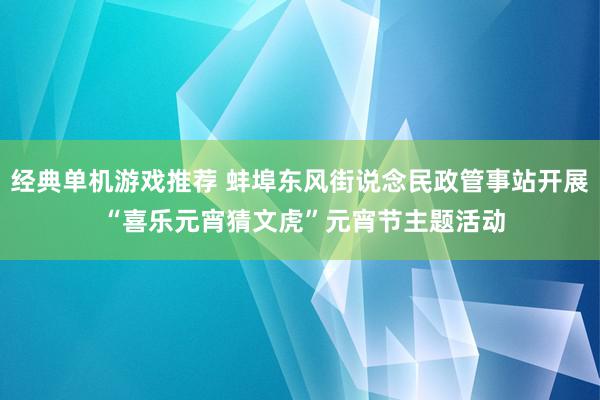 经典单机游戏推荐 蚌埠东风街说念民政管事站开展 “喜乐元宵猜文虎”元宵节主题活动