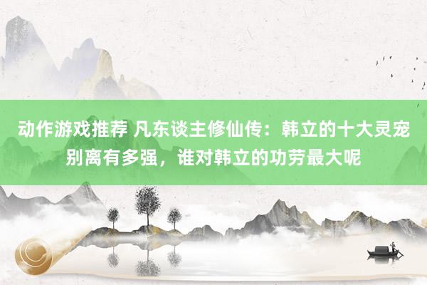 动作游戏推荐 凡东谈主修仙传：韩立的十大灵宠别离有多强，谁对韩立的功劳最大呢