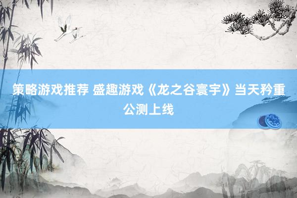 策略游戏推荐 盛趣游戏《龙之谷寰宇》当天矜重公测上线