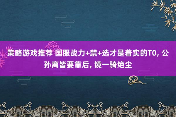 策略游戏推荐 国服战力+禁+选才是着实的T0, 公孙离皆要靠后, 镜一骑绝尘