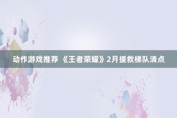 动作游戏推荐 《王者荣耀》2月援救梯队清点