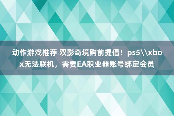 动作游戏推荐 双影奇境购前提倡！ps5\xbox无法联机，需要EA职业器账号绑定会员