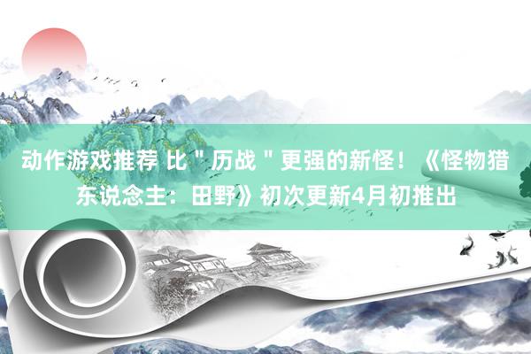 动作游戏推荐 比＂历战＂更强的新怪！《怪物猎东说念主：田野》初次更新4月初推出