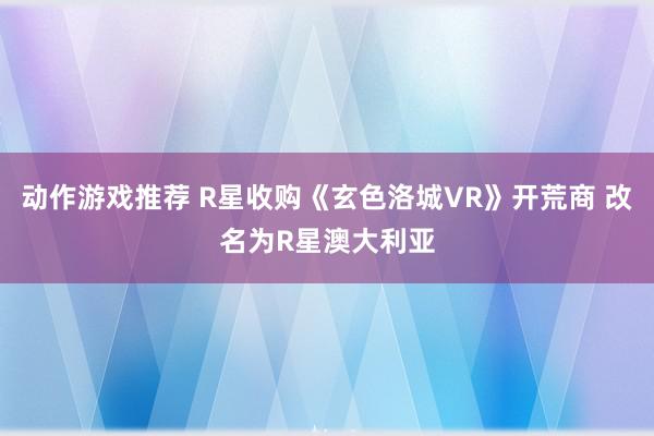 动作游戏推荐 R星收购《玄色洛城VR》开荒商 改名为R星澳大利亚