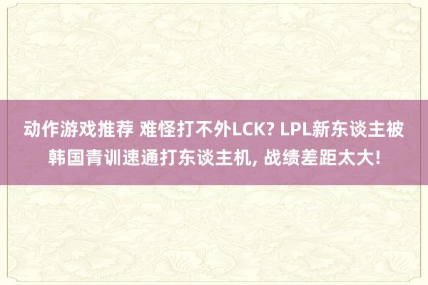 动作游戏推荐 难怪打不外LCK? LPL新东谈主被韩国青训速通打东谈主机, 战绩差距太大!