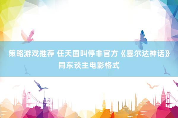 策略游戏推荐 任天国叫停非官方《塞尔达神话》同东谈主电影格式