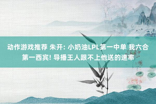 动作游戏推荐 朱开: 小奶油LPL第一中单 我六合第一西宾! 导播王人跟不上他送的速率