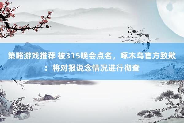 策略游戏推荐 被315晚会点名，啄木鸟官方致歉：将对报说念情况进行彻查