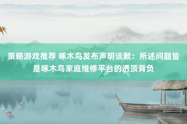 策略游戏推荐 啄木鸟发布声明谈歉：所述问题皆是啄木鸟家庭维修平台的透顶背负